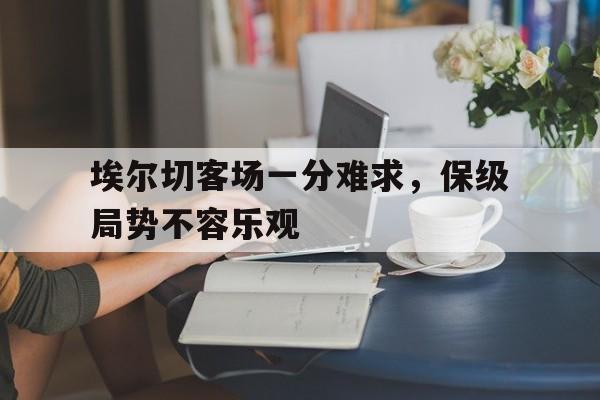 埃尔切客场一分难求，保级局势不容乐观的简单介绍