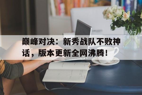 巅峰对决：新秀战队不败神话，版本更新全网沸腾！