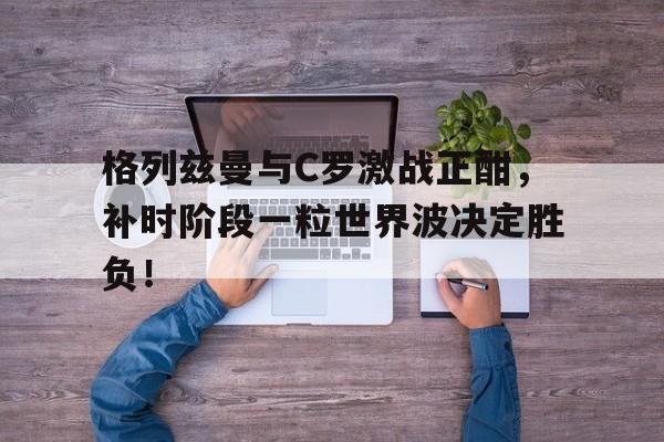 格列兹曼与C罗激战正酣，补时阶段一粒世界波决定胜负！安东尼格列兹曼